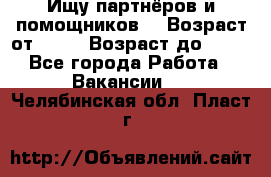 Ищу партнёров и помощников  › Возраст от ­ 16 › Возраст до ­ 35 - Все города Работа » Вакансии   . Челябинская обл.,Пласт г.